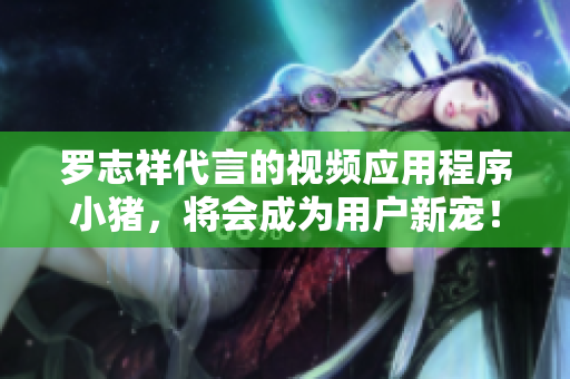 罗志祥代言的视频应用程序小猪，将会成为用户新宠！