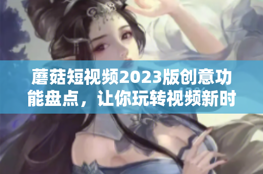 蘑菇短视频2023版创意功能盘点，让你玩转视频新时代！