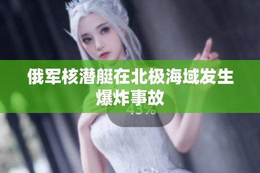俄军核潜艇在北极海域发生爆炸事故