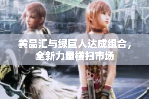 黄品汇与绿巨人达成组合，全新力量横扫市场