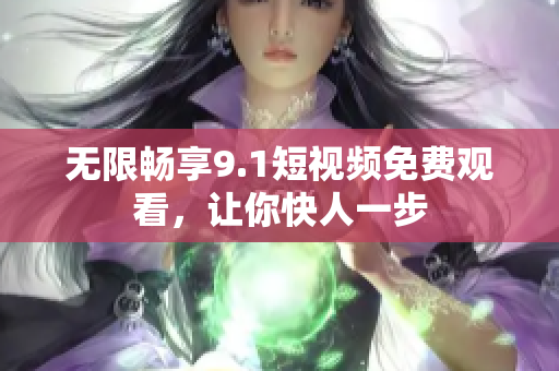 无限畅享9.1短视频免费观看，让你快人一步