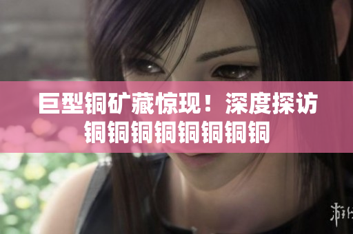 巨型铜矿藏惊现！深度探访铜铜铜铜铜铜铜铜