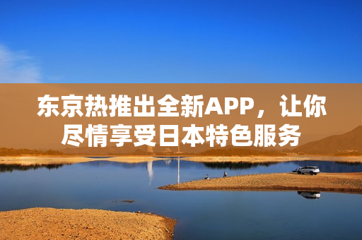 东京热推出全新APP，让你尽情享受日本特色服务