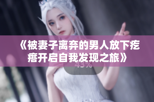 《被妻子离弃的男人放下疙瘩开启自我发现之旅》