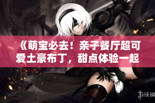 《萌宝必去！亲子餐厅超可爱土豪布丁，甜点体验一起来~》