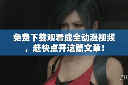 免费下载观看成全动漫视频，赶快点开这篇文章！