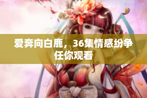 爱奔向白鹿，36集情感纷争任你观看