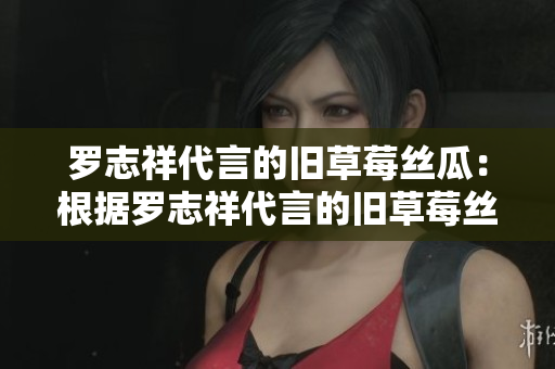 罗志祥代言的旧草莓丝瓜：根据罗志祥代言的旧草莓丝瓜，你应该知道些什么？