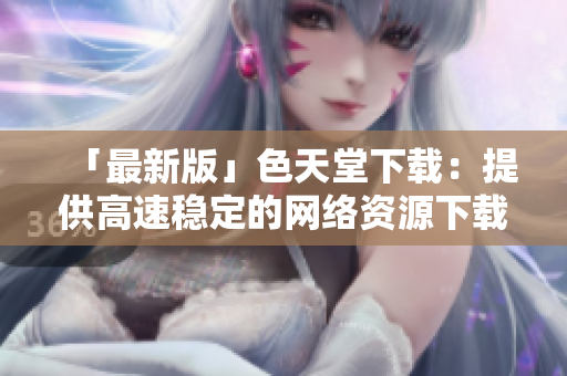 「最新版」色天堂下载：提供高速稳定的网络资源下载平台