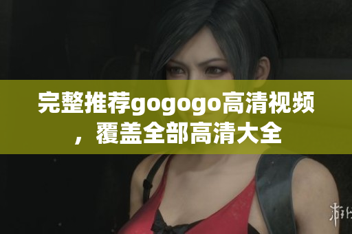 完整推荐gogogo高清视频，覆盖全部高清大全