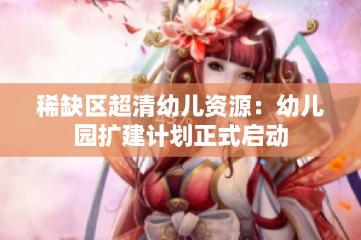 稀缺区超清幼儿资源：幼儿园扩建计划正式启动