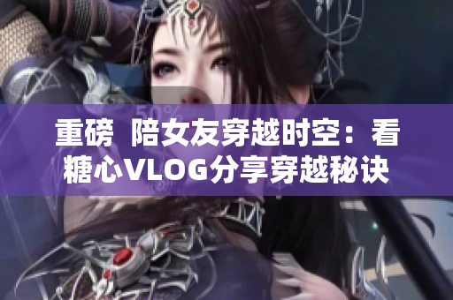 重磅  陪女友穿越时空：看糖心VLOG分享穿越秘诀