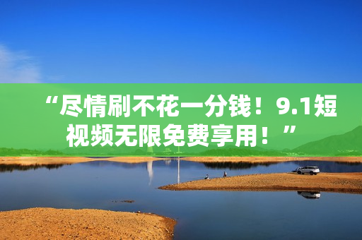 “尽情刷不花一分钱！9.1短视频无限免费享用！”