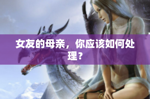 女友的母亲，你应该如何处理？