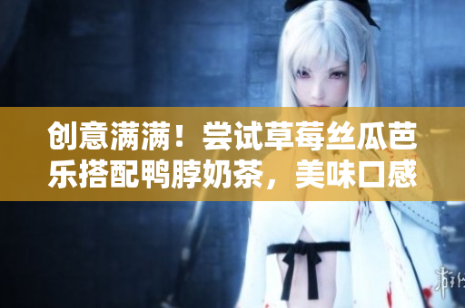 创意满满！尝试草莓丝瓜芭乐搭配鸭脖奶茶，美味口感惊艳味蕾