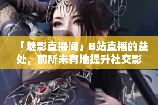 「魅影直播间」B站直播的益处，前所未有地提升社交影响力