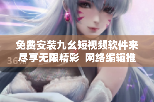 免费安装九幺短视频软件来尽享无限精彩  网络编辑推荐
