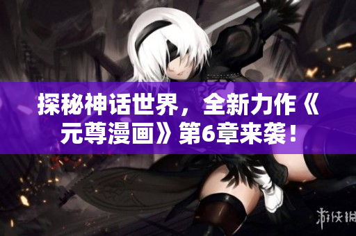 探秘神话世界，全新力作《元尊漫画》第6章来袭！