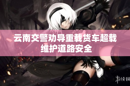 云南交警劝导重载货车超载 维护道路安全