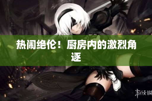 热闹绝伦！厨房内的激烈角逐