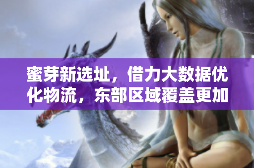 蜜芽新选址，借力大数据优化物流，东部区域覆盖更加完善