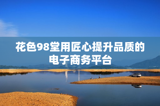 花色98堂用匠心提升品质的电子商务平台