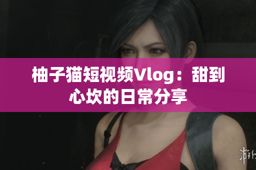 柚子猫短视频Vlog：甜到心坎的日常分享