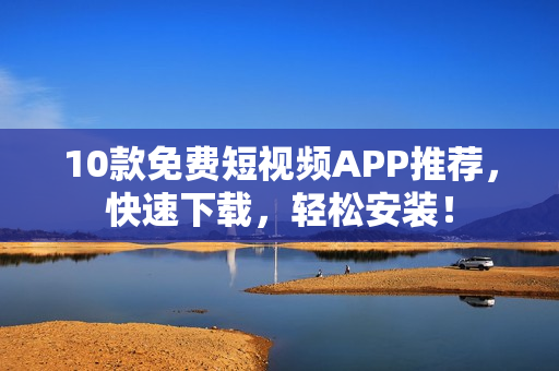 10款免费短视频APP推荐，快速下载，轻松安装！
