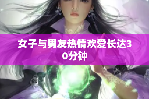女子与男友热情欢爱长达30分钟