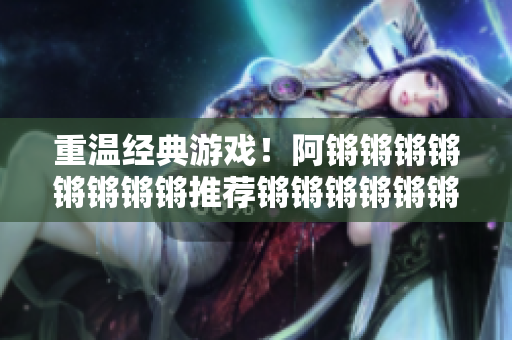 重温经典游戏！阿锵锵锵锵锵锵锵锵推荐锵锵锵锵锵锵锵游戏