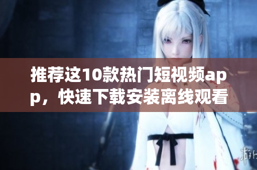 推荐这10款热门短视频app，快速下载安装离线观看。