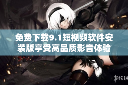 免费下载9.1短视频软件安装版享受高品质影音体验