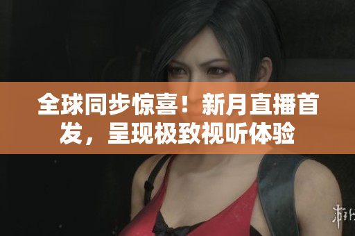 全球同步惊喜！新月直播首发，呈现极致视听体验