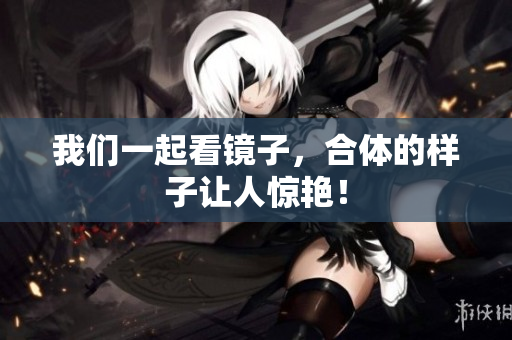 我们一起看镜子，合体的样子让人惊艳！