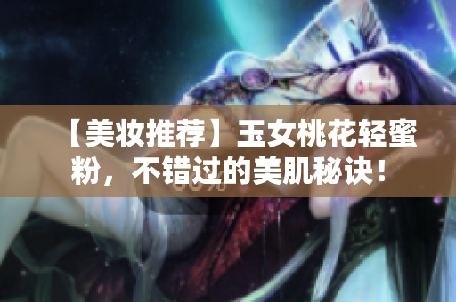 【美妆推荐】玉女桃花轻蜜粉，不错过的美肌秘诀！