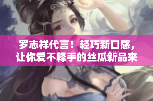 罗志祥代言！轻巧新口感，让你爱不释手的丝瓜新品来啦！