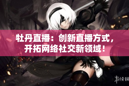 牡丹直播：创新直播方式，开拓网络社交新领域！