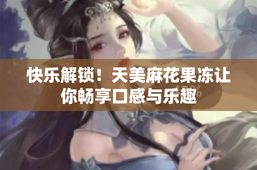 快乐解锁！天美麻花果冻让你畅享口感与乐趣