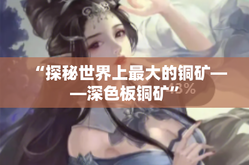 “探秘世界上最大的铜矿——深色板铜矿”