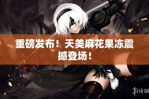 重磅发布！天美麻花果冻震撼登场！
