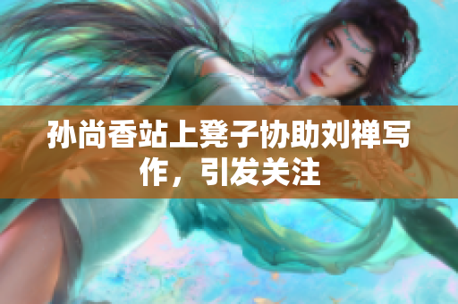 孙尚香站上凳子协助刘禅写作，引发关注