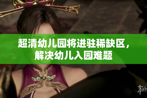 超清幼儿园将进驻稀缺区，解决幼儿入园难题
