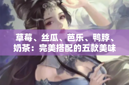 草莓、丝瓜、芭乐、鸭脖、奶茶：完美搭配的五款美味食材!