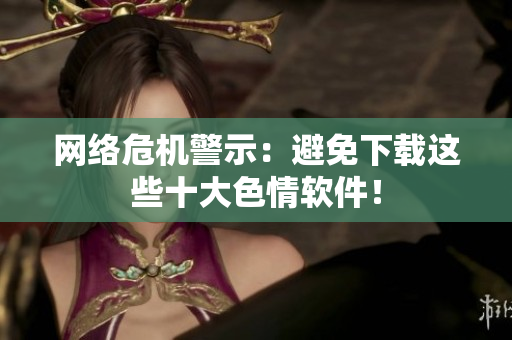 网络危机警示：避免下载这些十大色情软件！