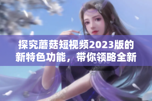 探究蘑菇短视频2023版的新特色功能，带你领略全新视觉体验