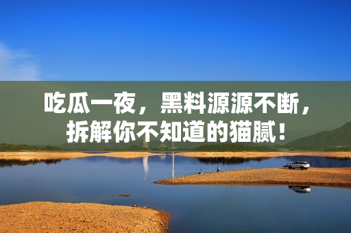 吃瓜一夜，黑料源源不断，拆解你不知道的猫腻！