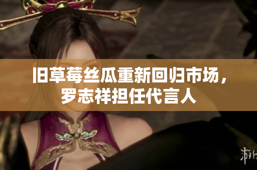 旧草莓丝瓜重新回归市场，罗志祥担任代言人