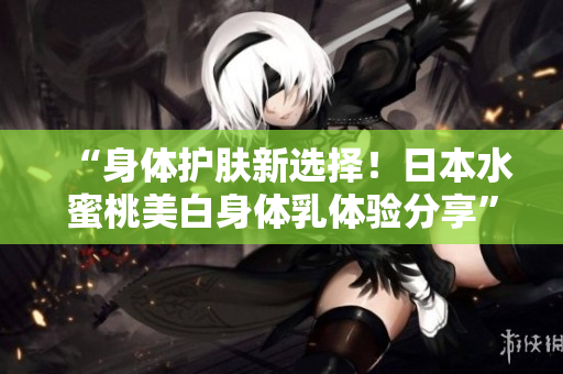 “身体护肤新选择！日本水蜜桃美白身体乳体验分享”