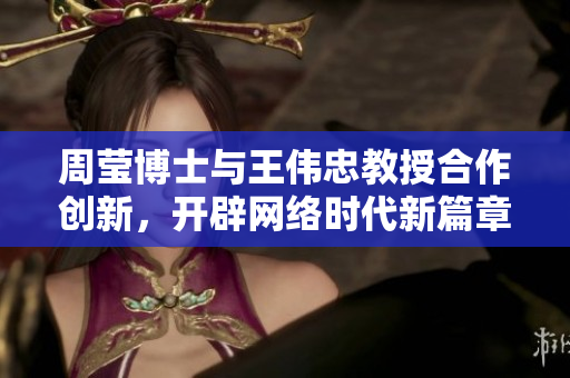 周莹博士与王伟忠教授合作创新，开辟网络时代新篇章