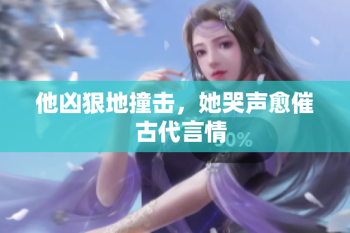 他凶狠地撞击，她哭声愈催  古代言情